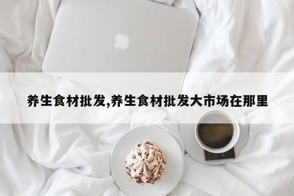 养生食材批发,养生食材批发大市场在那里