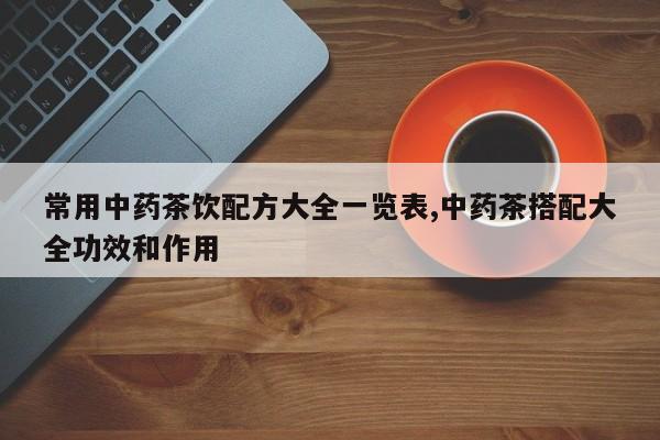常用中药茶饮配方大全一览表,中药茶搭配大全功效和作用