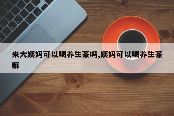 来大姨妈可以喝养生茶吗,姨妈可以喝养生茶嘛