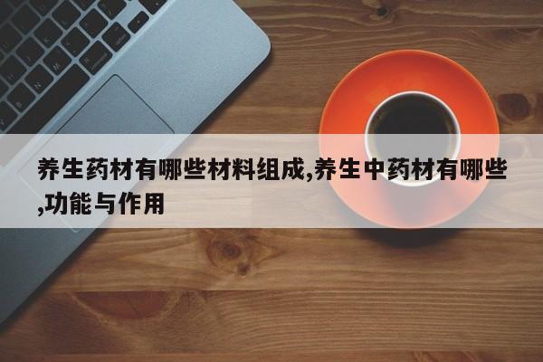 养生药材有哪些材料组成,养生中药材有哪些,功能与作用