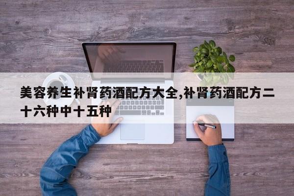 美容养生补肾药酒配方大全,补肾药酒配方二十六种中十五种
