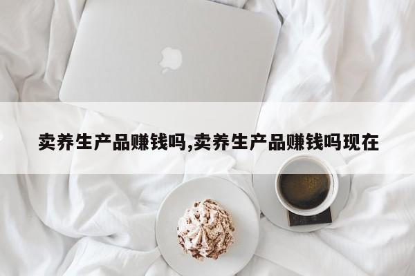 卖养生产品赚钱吗,卖养生产品赚钱吗现在