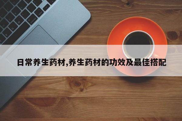 日常养生药材,养生药材的功效及最佳搭配