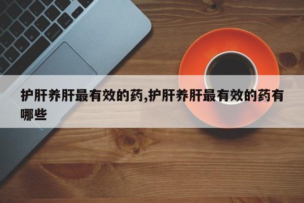 护肝养肝最有效的药,护肝养肝最有效的药有哪些