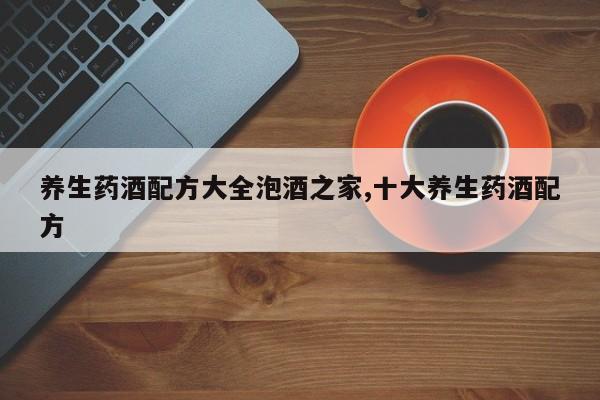 养生药酒配方大全泡酒之家,十大养生药酒配方