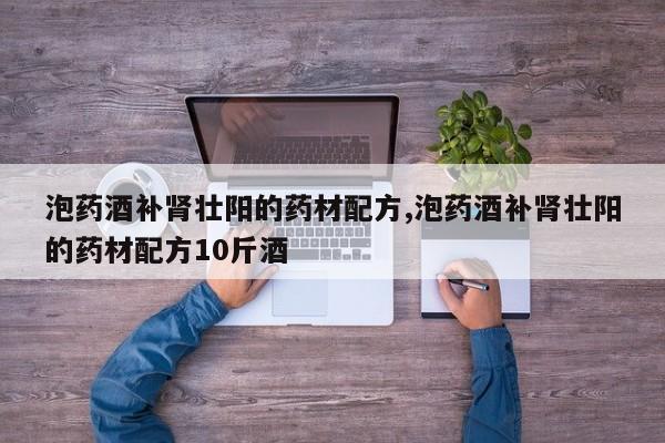 泡药酒补肾壮阳的药材配方,泡药酒补肾壮阳的药材配方10斤酒