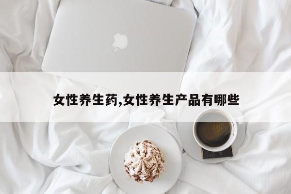 女性养生药,女性养生产品有哪些