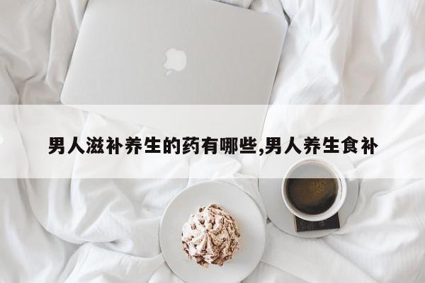 男人滋补养生的药有哪些,男人养生食补