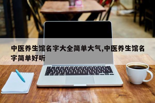中医养生馆名字大全简单大气,中医养生馆名字简单好听