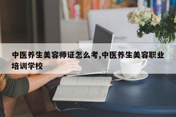 中医养生美容师证怎么考,中医养生美容职业培训学校