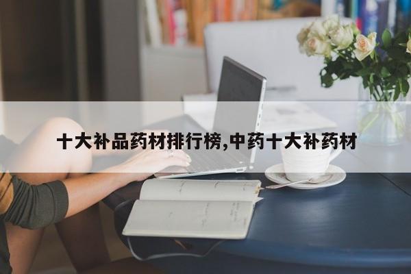 十大补品药材排行榜,中药十大补药材