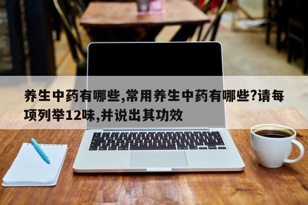 养生中药有哪些,常用养生中药有哪些?请每项列举12味,并说出其功效