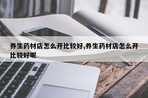 养生药材店怎么开比较好,养生药材店怎么开比较好呢
