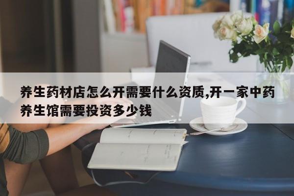 养生药材店怎么开需要什么资质,开一家中药养生馆需要投资多少钱