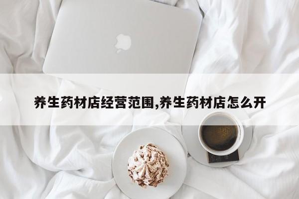 养生药材店经营范围,养生药材店怎么开