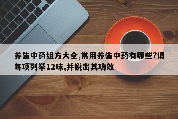 养生中药组方大全,常用养生中药有哪些?请每项列举12味,并说出其功效